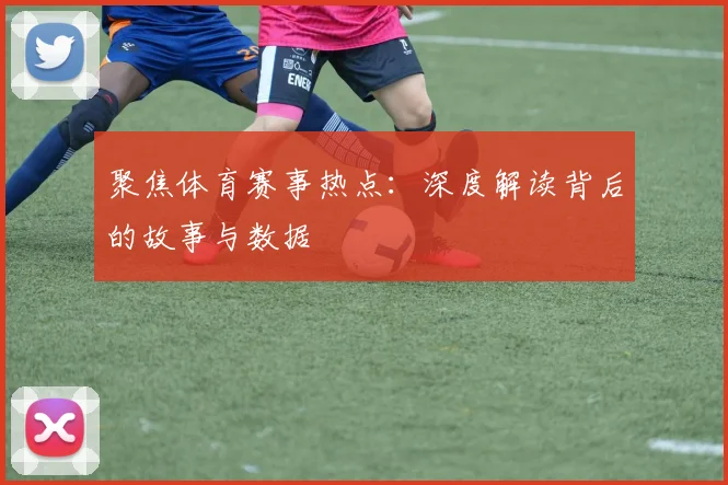 聚焦体育赛事热点：深度解读背后的故事与数据