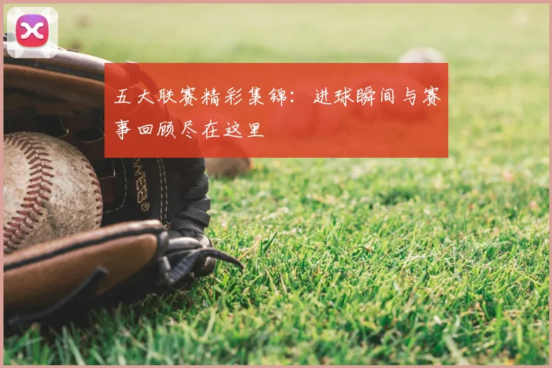 五大联赛精彩集锦：进球瞬间与赛事回顾尽在这里